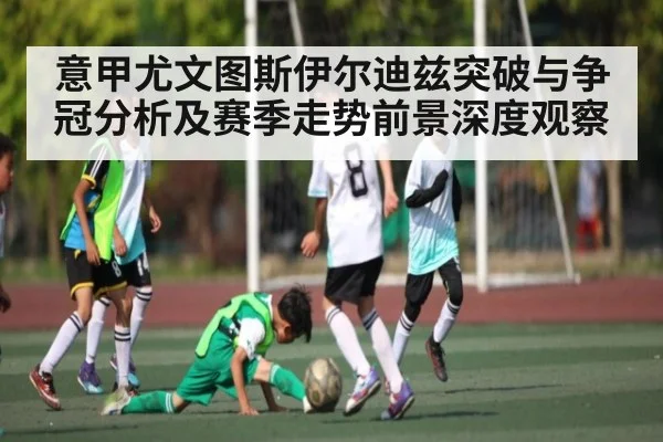 意甲尤文图斯伊尔迪兹突破与争冠分析及赛季走势前景深度观察