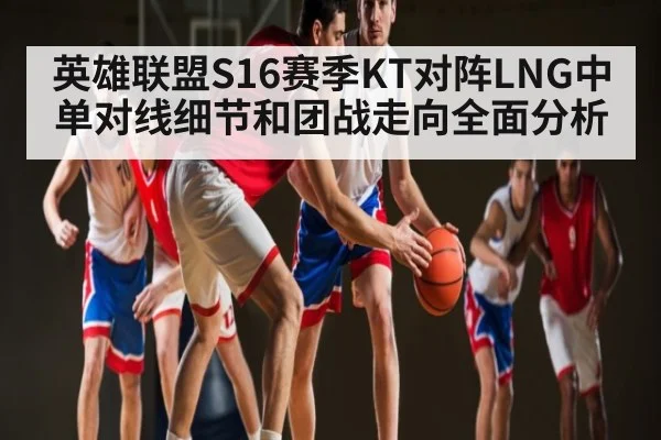 英雄联盟S16赛季KT对阵LNG中单对线细节和团战走向全面分析